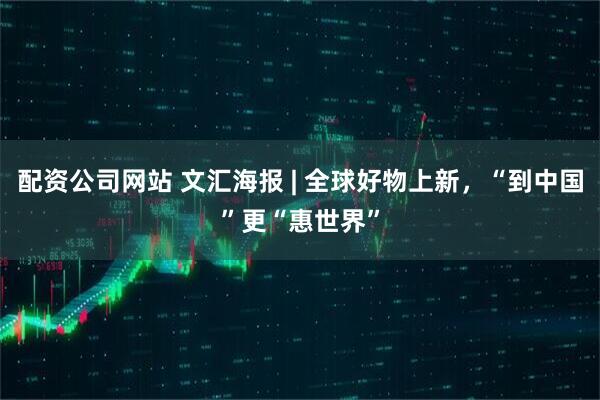 配资公司网站 文汇海报 | 全球好物上新，“到中国”更“惠世界”