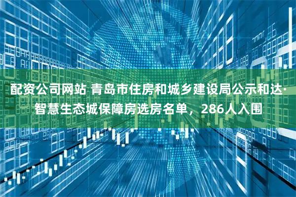 配资公司网站 青岛市住房和城乡建设局公示和达·智慧生态城保障房选房名单，286人入围