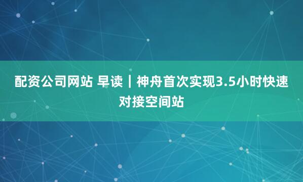 配资公司网站 早读｜神舟首次实现3.5小时快速对接空间站