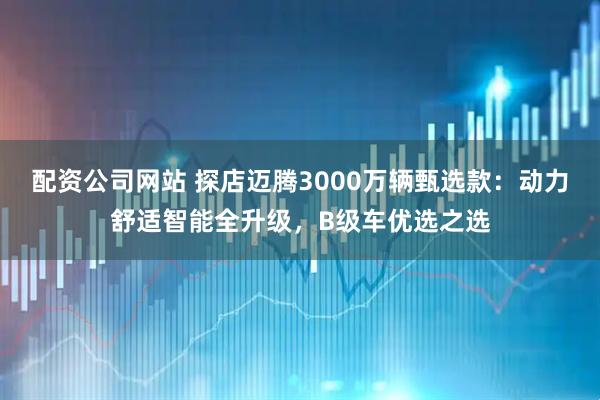 配资公司网站 探店迈腾3000万辆甄选款：动力舒适智能全升级，B级车优选之选