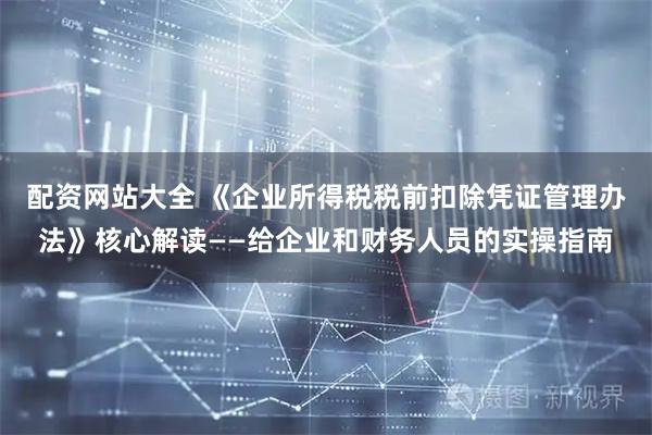 配资网站大全 《企业所得税税前扣除凭证管理办法》核心解读——给企业和财务人员的实操指南