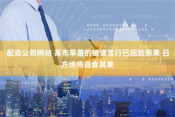 配资公司网站 高市早苗的错误言行已招致恶果 日方终将自食其果