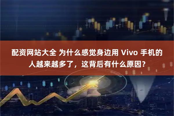 配资网站大全 为什么感觉身边用 Vivo 手机的人越来越多了,这背后有什么原因?