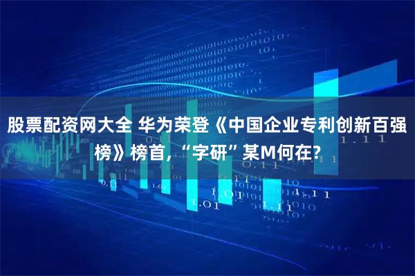 股票配资网大全 华为荣登《中国企业专利创新百强榜》榜首, “字研”某M何在?
