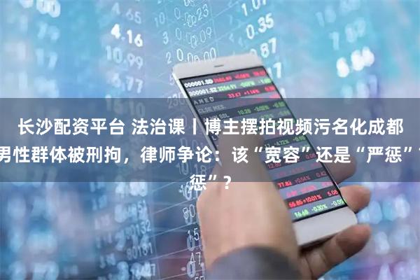长沙配资平台 法治课丨博主摆拍视频污名化成都男性群体被刑拘，律师争论：该“宽容”还是“严惩”？