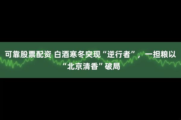 可靠股票配资 白酒寒冬突现“逆行者”，一担粮以“北京清香”破局