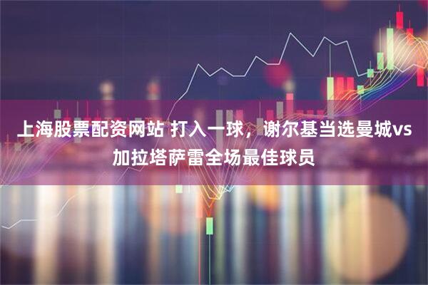 上海股票配资网站 打入一球，谢尔基当选曼城vs加拉塔萨雷全场最佳球员