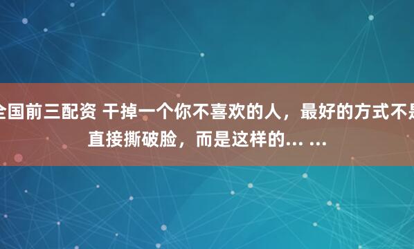全国前三配资 干掉一个你不喜欢的人，最好的方式不是直接撕破脸，而是这样的... ...