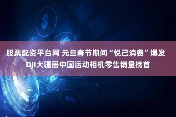 股票配资平台网 元旦春节期间“悦己消费”爆发  DJI大疆居中国运动相机零售销量榜首