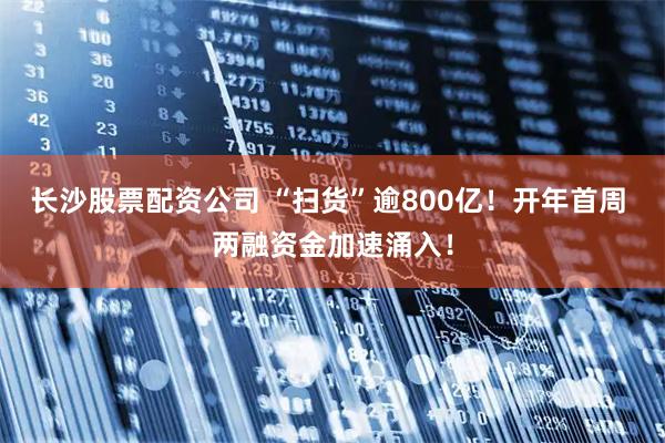 长沙股票配资公司 “扫货”逾800亿!开年首周 两融资金加速涌入!
