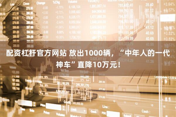配资杠杆官方网站 放出1000辆,“中年人的一代神车”直降10万元!