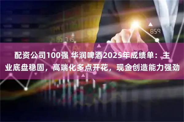 配资公司100强 华润啤酒2025年成绩单:主业底盘稳固,高端化多点开花,现金创造能力强劲