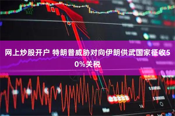 网上炒股开户 特朗普威胁对向伊朗供武国家征收50%关税
