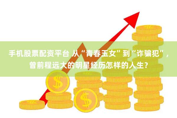 手机股票配资平台 从“青春玉女”到“诈骗犯”，曾前程远大的明星经历怎样的人生？