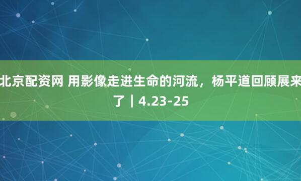 北京配资网 用影像走进生命的河流，杨平道回顾展来了｜4.23-25