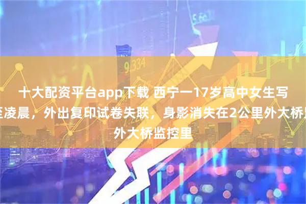 十大配资平台app下载 西宁一17岁高中女生写作业至凌晨，外出复印试卷失联，身影消失在2公里外大桥监控里