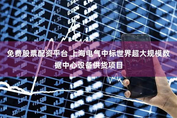 免费股票配资平台 上海电气中标世界超大规模数据中心设备供货项目