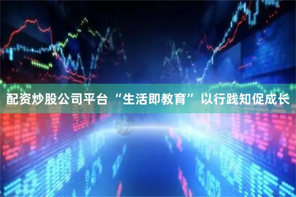 配资炒股公司平台 “生活即教育” 以行践知促成长