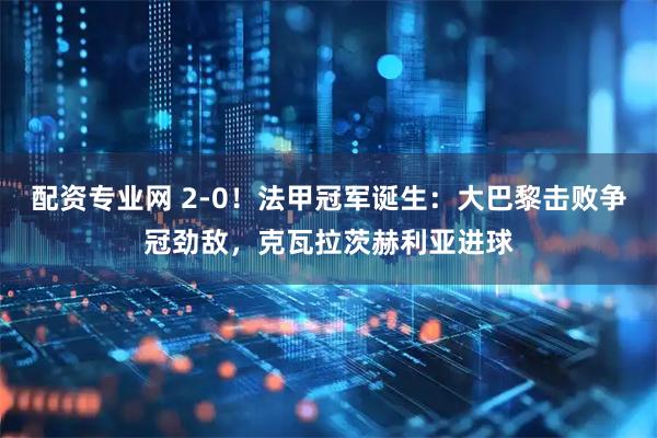 配资专业网 2-0！法甲冠军诞生：大巴黎击败争冠劲敌，克瓦拉茨赫利亚进球