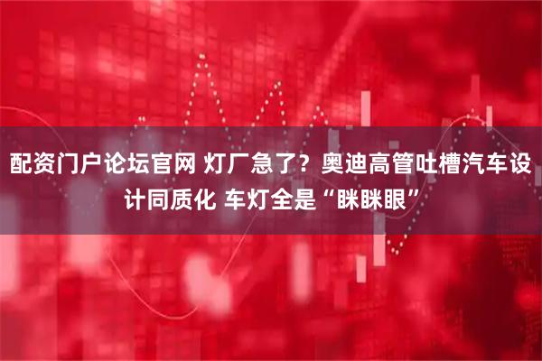 配资门户论坛官网 灯厂急了？奥迪高管吐槽汽车设计同质化 车灯全是“眯眯眼”