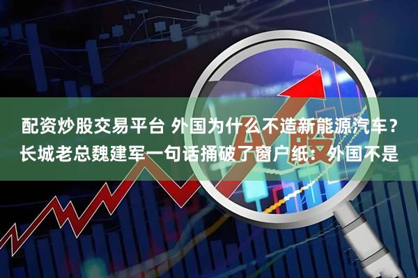 配资炒股交易平台 外国为什么不造新能源汽车?长城老总魏建军一句话捅破了窗户纸:外国不是