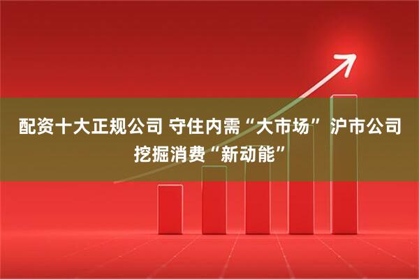 配资十大正规公司 守住内需“大市场” 沪市公司挖掘消费“新动能”