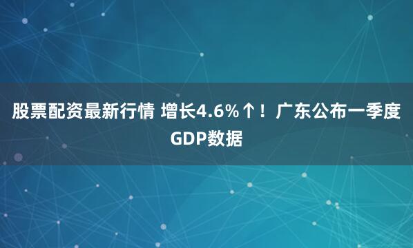 股票配资最新行情 增长4.6%↑！广东公布一季度GDP数据